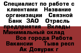 Специалист по работе с клиентами › Название организации ­ Связной Банк, ЗАО › Отрасль предприятия ­ Вклады › Минимальный оклад ­ 22 800 - Все города Работа » Вакансии   . Тыва респ.,Ак-Довурак г.